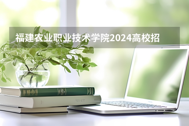 福建农业职业技术学院2024高校招生计划公布时间