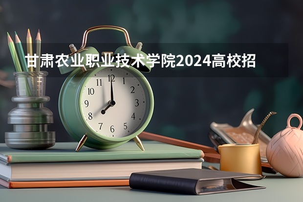 甘肃农业职业技术学院2024高校招生计划公布时间